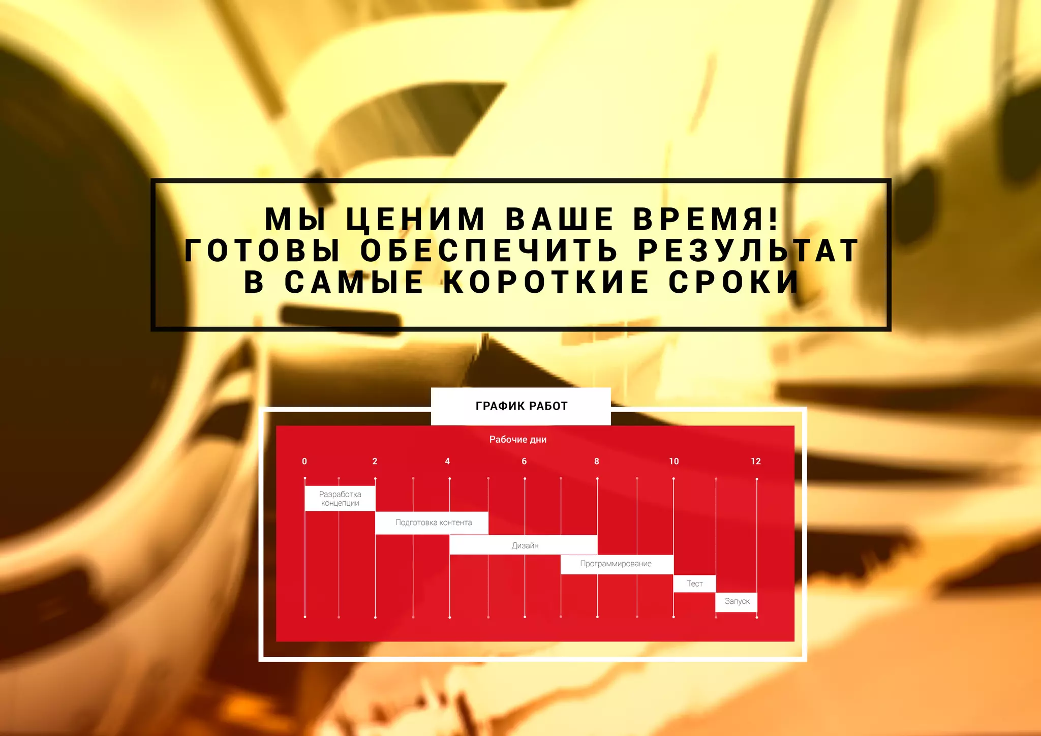 Рабочие дни
Разработка
концепции
Подготовка контента
0 2 4 6 8 10 12
Тест
Дизайн
М Ы Ц Е Н И М В А Ш Е В Р Е М Я !
Г О Т О В Ы О Б Е С П Е Ч И Т Ь Р Е З У Л Ь ТА Т
В С А М Ы Е К О Р О Т К И Е С Р О К И
ГРАФИК РАБОТ
Программирование
Запуск
 