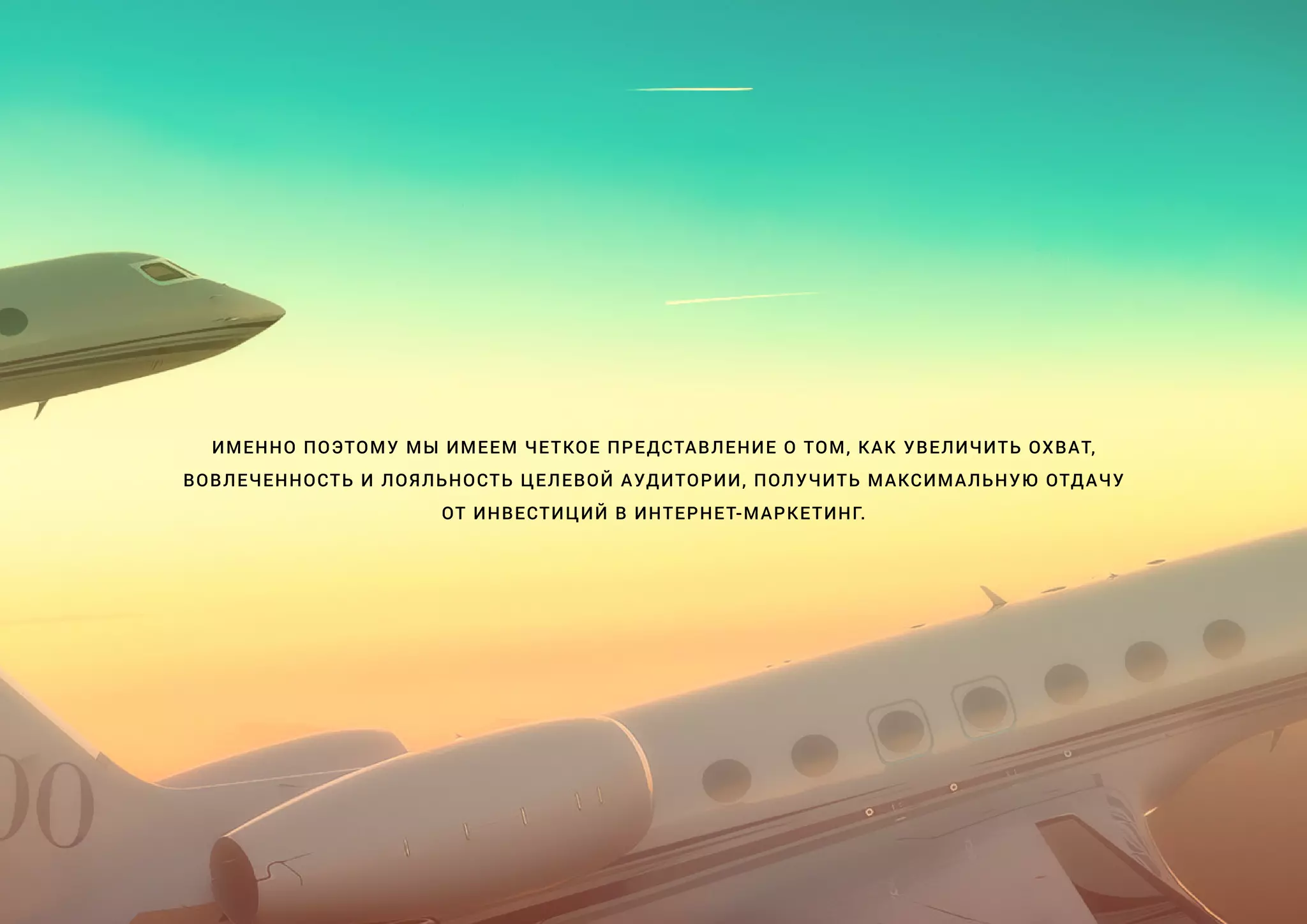 ИМЕННО ПОЭТОМУ МЫ ИМЕЕМ ЧЕТКОЕ ПРЕДСТАВЛЕНИЕ О ТОМ, КАК УВЕЛИЧИТЬ ОХВАТ,
ВОВЛЕЧЕННОСТЬ И ЛОЯЛЬНОСТЬ ЦЕЛЕВОЙ АУДИТОРИИ, ПОЛУЧИТЬ МАКСИМАЛЬНУЮ ОТДАЧУ
ОТ ИНВЕСТИЦИЙ В ИНТЕРНЕТ-МАРКЕТИНГ.
 