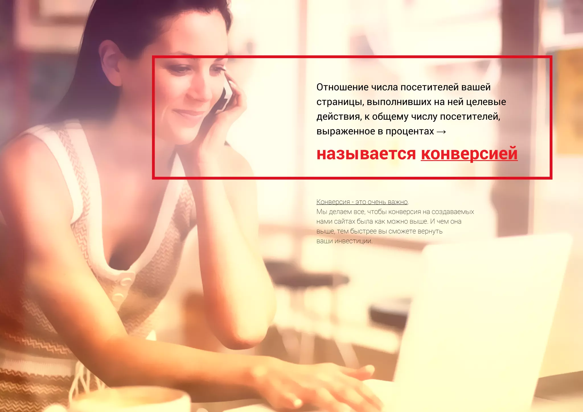 называется конверсией
Отношение числа посетителей вашей
страницы, выполнивших на ней целевые
действия, к общему числу посетителей,
выраженное в процентах →
Конверсия - это очень важно.
Мы делаем все, чтобы конверсия на создаваемых
нами сайтах была как можно выше. И чем она
выше, тем быстрее вы сможете вернуть
ваши инвестиции.
 