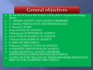  By the end of lecture the student will be able to acquire knowledge
about:-
 1- DEFINE ANXIETY AND ANXIETY DISORDER
 2- Identify PREVALENCE AND EPIDEMIOLOGY
 3- Discuss CAUSES
 4-List LEVELS OF ANXIETY
 5-Enumerate SYMPTOMS OF ANXIETY
 6-List TYPE OF ANXIETY OF ANXIETY
 7-Discuss DIAGNOSIS OF ANXIETY
 8- DISCUSS TREATMENT
 9-Discuss COMPLICATION OF ANXIETY
 10-IDENTIFY PREVENTION OF ANXIETY
 11-DISCUSS SOCIAL ANXIETY DISORDER
(DEFINITION,CAUSES,SYMPTOM,TREATMENT)
 12-DISCUSS POST TRAUMATIC STRESS DISORDER (DEFINITION,
RISK FACTOR, SYMPTOM, TREATMENT)
 