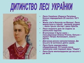 • Леся Українка (Лариса Петрівна
Косач) народилася 25 лютого 1871
року.
• Жила сім’я Косачів на Волині. Леся
виростала в гарній , великій родині
– мала трьох сестер і двох братів.
• Леся жодного дня не сиділа за
шкільною партою.
• Вчителями її були мати –
письменниця Олена Пчілка, батько –
юрист Петро Антонович, книги і
життя.
• Дівчинка росла наполегливою. До
всього їй хотілося дійти самій.
• Леся була надзвичайно
обдарованою. В 9 років вона
написала свій перший вірш “Надія”.
• Леся була милосердною до всього і
до всіх.
 