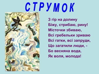 З гір на долину
Біжу, стрибаю, рину!
Місточки збиваю,
Всі гребельки зриваю
Всі гатки, всі запруди,
Що загатили люди, -
Бо весняна вода,
Як воля, молода!
 