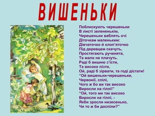 Поблискують черешеньки
В листі зелененькім,
Черешеньки ваблять очі
Діточкам маленьким:
Дівчаточко й хлоп’яточко
Під деревцем скачуть,
Простягають рученята,
Та мало не плачуть.
Раді б вишню з’їсти,
Та високо лізти,
Ой, раді б зірвати, та годі дістати!
“Ой вишеньки-черешеньки,
Червонії, спілі,
Чого ж бо ви так високо
Виросли на гіллі!”
“Ой, того ми так високо
Виросли на гіллі, -
Якби зросли низесенько,
Чи то ж би доспіли?”
 