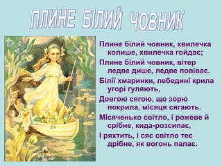 Плине білий човник, хвилечка
колише, хвилечка гойдає;
Плине білий човник, вітер
ледве дише, ледве повіває.
Білії хмаринки, лебедині крила
угорі гуляють,
Довгою сягою, що зорю
покрила, місяця сягають.
Місяченько світло, і рожеве й
срібне, кида-розсипає,
І ряхтить, і сяє світло теє
дрібне, як вогонь палає.
 