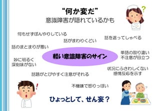 “何か変だ”
意識障害が隠れているかも
軽い意識障害のサイン
ひょっとして、せん妄？
話のまとまりが悪い
話がまわりくどい
話題がとびやすく注意がそれる
単語の取り違い
不注意が目立つ
話を遮ってしゃべる
妙に明るく
深刻味がない
不機嫌で怒りっぽい
何もせずぼんやりしている
状況にふさわしくない
感情反応を示す
 