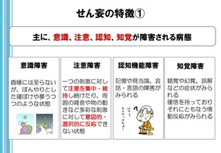 せん妄の特徴①
主に、意識、注意、認知、知覚が障害される病態
意識障害 注意障害 認知機能障害 知覚障害
昏睡には至らない
が、ぼんやりとし
た寝ぼけや夢うつ
つのような状態
一つの刺激に対し
て注意を集中・維
持し続けたり、周
囲の雑音や物の動
きなど多彩な刺激
に対して意図的・
選択的に反応でき
ない状態
記憶や見当識、会
話・言語の障害が
みられる
錯覚や幻覚、誤解
などの症状がみら
れる
確信を持っており
それにともなう情
動反応がみられる
 