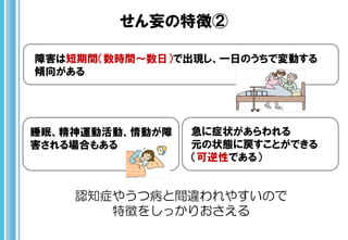せん妄の特徴②
睡眠、精神運動活動、情動が障
害される場合もある
障害は短期間（数時間～数日）で出現し、一日のうちで変動する
傾向がある
急に症状があらわれる
元の状態に戻すことができる
（可逆性である）
認知症やうつ病と間違われやすいので
特徴をしっかりおさえる
 