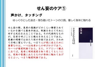 せん妄のケア①
声かけ、タッチング
ゆっくりとした速さ・落ち着いたトーンの口調、優しく身体に触れる
せん妄の際、患者の意識がどのくらい障害されて
いるかを調べる基本手技は、刺激を与えてそれに
対する反応をみることである。その代表的なもの
が、名前を呼ぶことと痛みを与えることである。
医療の現場では当たり前の手技であるが、きわめ
て示唆に富んでいる。つまり人が我に返るために
重要なのは、一つは他者からの呼びかけであり、
今一つが痛覚刺激である。また、ケアという観点
に立てば、患者に現実感覚を取り戻してもらうに
は、家族や看護にあたるものが身体に触れてあげ
るとよい。つまり触覚刺激である。
 