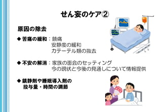 せん妄のケア②
原因の除去
苦痛の緩和：鎮痛
安静度の緩和
カテーテル類の抜去
不安の解消：家族の面会のセッティング
今の現状と今後の見通しについて情報提供
鎮静剤や睡眠導入剤の
投与量・時間の調節
 