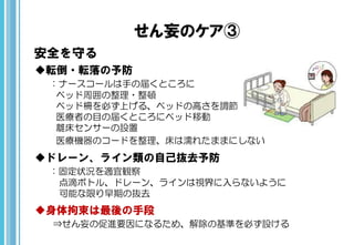 せん妄のケア③
安全を守る
転倒・転落の予防
：ナースコールは手の届くところに
ベッド周囲の整理・整頓
ベッド柵を必ず上げる、ベッドの高さを調節
医療者の目の届くところにベッド移動
離床センサーの設置
医療機器のコードを整理、床は濡れたままにしない
ドレーン、ライン類の自己抜去予防
：固定状況を適宜観察
点滴ボトル、ドレーン、ラインは視界に入らないように
可能な限り早期の抜去
身体拘束は最後の手段
⇒せん妄の促進要因になるため、解除の基準を必ず設ける
 