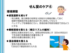 せん妄のケア④
環境調整
感覚遮断を減らす
：視力障害、聴力障害の有無を入院時から情報収集しておく
眼鏡や補聴器がある場合は忘れずに使用してもらう
ベッドアップを積極的に行い、患者自身が周囲を確認できるよう
にする
睡眠環境を整える（概日リズムの維持）
：昼間は太陽光を取り入れ、夜間は照明を落とす（好みの明るさ）
できる限り医療機器の音量を落とす
夜間の処置は最低限にする
面会環境を整える
：家族の面会制限はせず、
できるだけ要望を取り入れる
 