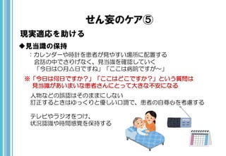 せん妄のケア⑤
現実適応を助ける
見当識の保持
：カレンダーや時計を患者が見やすい場所に配置する
会話の中でさりげなく、見当識を確認していく
「今日は〇月△日ですね」「ここは病院ですが～」
※「今日は何日ですか？」「ここはどこですか？」という質問は
見当識があいまいな患者さんにとって大きな不安になる
人物などの誤認はそのままにしない
訂正するときはゆっくりと優しい口調で、患者の自尊心を考慮する
テレビやラジオをつけ、
状況認識や時間感覚を保持する
 