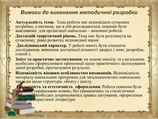 Вимоги до виконання методичної розробки
• Актуальність теми. Тема роботи має відповідати сучасним
потребам, а питання, що в ній розглядаються, повинні бути
важливими для організації навчально – виховної роботи.
• Достатній теоретичний рівень. Тема має бути розглянута на
сучасному рівні розвитку відповідної науки.
• Дослідницький характер. У роботі мають бути елементи
дослідження, вивчення достатньої кількості джерел ( книг, розробок,
статей ).
• Зміст та практичне застосування: на основі аналізу та узагальнень
необхідно сформулювати пропозиції щодо практичного застосування
даної розробки, прогнозувати результат.
• Відповідність віковим особливостям вихованців. Відповідність
матеріалу навчальним програмам для загальноосвітніх навчальних
закладів щодо структури, обсягу і змісту.
• Грамотність та естетичність оформлення. Робота повинна бути
написана українською мовою, без граматичних та стилістичних
помилок. Необхідно дотримуватись правил цитування, оформлення
списка використаної літератури.
 