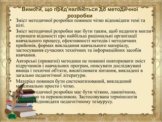 Вимоги, що пред'являються до методичної
розробки
• Зміст методичної розробки повинен чітко відповідати темі та
цілі.
• Зміст методичної розробки має бути таким, щоб педагоги могли
отримати відомості про найбільш раціональні організації
навчального процесу, ефективності методів і методичних
прийомів, формах викладання навчального матеріалу,
застосування сучасних технічних та інформаційних засобів
навчання.
• Авторські (приватні) методики не повинні повторювати зміст
підручників і навчальних програм, описувати досліджувані
явища і технічні об'єкти, висвітлювати питання, викладені в
загально педагогічної літератури.
• Матеріал повинен бути систематизований, викладений
максимально просто і чітко.
• Мова методичної розробки має бути чіткою, лаконічною,
грамотною та переконливою. Застосовувана термінологія
повинна відповідати педагогічному тезаурусу.
 