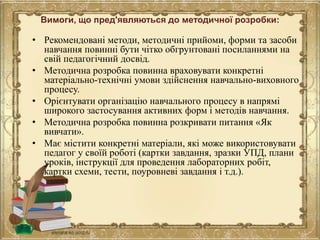 Вимоги, що пред'являються до методичної розробки:
• Рекомендовані методи, методичні прийоми, форми та засоби
навчання повинні бути чітко обгрунтовані посиланнями на
свій педагогічний досвід.
• Методична розробка повинна враховувати конкретні
матеріально-технічні умови здійснення навчально-виховного
процесу.
• Орієнтувати організацію навчального процесу в напрямі
широкого застосування активних форм і методів навчання.
• Методична розробка повинна розкривати питання «Як
вивчати».
• Має містити конкретні матеріали, які може використовувати
педагог у своїй роботі (картки завдання, зразки УПД, плани
уроків, інструкції для проведення лабораторних робіт,
картки схеми, тести, поуровневі завдання і т.д.).
 