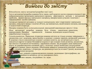 Вимоги до змісту
• Відповідність змісту методичної розробки темі і меті.
• Зміст методичної розробки повинен бути таким, щоб педагоги могли отримати відомості про
найраціональнішу організацію навчального процесу, ефективність методів і методичних
прийомів, форми викладу навчального матеріалу, використання сучасних технічних і
інформаційних засобів навчання.
• Авторські (приватні) методики не повинні повторювати зміст підручників і навчальних
програм, описувати явища і технічні об'єкти, що вивчаються, висвітлювати питання, викладені
в педагогічній літературі.
• Матеріал повинен бути систематизований, викладений максимально просто і чітко.
• Мова методичної розробки повинна бути чіткою, лаконічною, грамотною,
переконливою. Вживана термінологія повинна відповідати педагогічному
(виробничому) тезаурусу.
• Самодостатність. Навчальна література повинна містити не тільки основну інформацію з
дисципліни, але і додаткову, представлену в додатках: словник термінів, авторський довідник.
В додатках стисло пояснюються основні і суміжні поняття, що зустрічаються в тексті,
наводяться короткі історико-біографічні відомості про основні етапи розвитку дисципліни,
про внесок в її розвиток вітчизняних і зарубіжних вчених. Це розширює межі навчальної
книги, не перевантажуючи основний текст, і полегшує пошук необхідної для розуміння
інформації в рамках даного видання. Обов'язкова наявність покажчиків (наочний, іменний),
списку умовних скорочень і літератури, що рекомендується (за останні 5 років), включаючи
адреси електронних ресурсів).
• Наочність. Текст повинен супроводжуватися схемами, малюнками і фотографіями, що
полегшують сприйняття матеріалу, але не повторюють його.
• Наявність тестових завдань, ситуаційних і ін. задач.
 