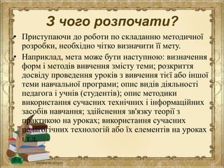 З чого розпочати?
• Приступаючи до роботи по складанню методичної
розробки, необхідно чітко визначити її мету.
• Наприклад, мета може бути наступною: визначення
форм і методів вивчення змісту теми; розкриття
досвіду проведення уроків з вивчення тієї або іншої
теми навчальної програми; опис видів діяльності
педагога і учнів (студентів); опис методики
використання сучасних технічних і інформаційних
засобів навчання; здійснення зв'язку теорії з
практикою на уроках; використання сучасних
педагогічних технологій або їх елементів на уроках
і т.д.
 