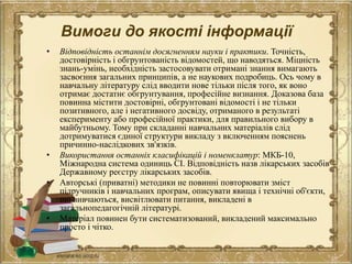 Вимоги до якості інформації
• Відповідність останнім досягненням науки і практики. Точність,
достовірність і обгрунтованість відомостей, що наводяться. Міцність
знань-умінь, необхідність застосовувати отримані знання вимагають
засвоєння загальних принципів, а не наукових подробиць. Ось чому в
навчальну літературу слід вводити нове тільки після того, як воно
отримає достатнє обгрунтування, професійне визнання. Доказова база
повинна містити достовірні, обгрунтовані відомості і не тільки
позитивного, але і негативного досвіду, отриманого в результаті
експерименту або професійної практики, для правильного вибору в
майбутньому. Тому при складанні навчальних матеріалів слід
дотримуватися єдиної структури викладу з включенням пояснень
причинно-наслідкових зв'язків.
• Використання останніх класифікацій і номенклатур: МКБ-10,
Міжнародна система одиниць СІ. Відповідність назв лікарських засобів
Державному реєстру лікарських засобів.
• Авторські (приватні) методики не повинні повторювати зміст
підручників і навчальних програм, описувати явища і технічні об'єкти,
що вивчаються, висвітлювати питання, викладені в
загальнопедагогічній літературі.
• Матеріал повинен бути систематизований, викладений максимально
просто і чітко.
 
