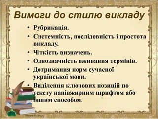Вимоги до стилю викладу
• Рубрикація.
• Системність, послідовність і простота
викладу.
• Чіткість визначень.
• Однозначність вживання термінів.
• Дотримання норм сучасної
української мови.
• Виділення ключових позицій по
тексту напівжирним шрифтом або
іншим способом.
 