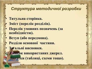 Структура методичної розробки
• Титульна сторінка.
• Зміст (перелік розділів).
• Перелік умовних позначень (за
необхідністю).
• Вступ (або передмова).
• Розділи основної частини.
• Загальні висновки.
• Список використаних джерел.
• Додатки (таблиці, схеми тощо).
 