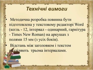 Технічні вимоги
• Методична розробка повинна бути
підготовлена у текстовому редакторі Word
(кегль - 12, інтервал - одинарний, гарнітура
- Тіmes New Roman) на аркушах з
полями 15 мм (з усіх боків).
• Відстань між заголовком і текстом
розділяють трьома інтервалами.
 