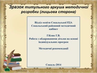 Зразок титульного аркуша методичної
розробки (лицьова сторона)
Відділ освіти Сокальської РДА
Сокальський районний методичний
кабінет
Гібляк Г.В.
Робота з обдарованими дітьми на основі
індивідуальних програм
Методичні рекомендації
Сокаль-2014
 