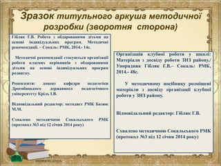 Зразок титульного аркуша методичної
розробки (зворотня сторона)
Гібляк Г.В. Робота з обдарованими дітьми на
основі індивідуальних програм. Методичні
рекомендації. – Сокаль: РМК, 2014.- 14с.
Методичні рекомендації стосуються організації
роботи класних керівників з обдарованими
дітьми на основі індивідуальних програм
розвитку.
Рецензенти: доцент кафедри педагогіки
Дрогобицького державного педагогічного
університету Кріль І.В.
Відповідальний редактор: методист РМК Базюк
М.М.
Схвалено методичною Сокальського РМК
(протокол №3 від 12 січня 2014 року)
Організація клубної роботи у школі:
Матеріали з досвіду роботи ЗНЗ району./
Упорядник Гібляк Г.В.– Сокаль: РМК,
2014.- 48с.
У методичному посібнику розміщені
матеріали з досвіду організації клубної
роботи у ЗНЗ району.
Відповідальний редактор: Гібляк Г.В.
Схвалено методичною Сокальського РМК
(протокол №3 від 12 січня 2014 року)
 