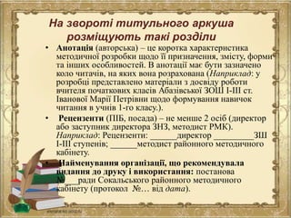 На звороті титульного аркуша
розміщують такі розділи
• Анотація (авторська) – це коротка характеристика
методичної розробки щодо її призначення, змісту, форми
та інших особливостей. В анотації має бути зазначено
коло читачів, на яких вона розрахована (Наприклад: у
розробці представлено матеріали з досвіду роботи
вчителя початкових класів Абазівської ЗОШ І-ІІІ ст.
Іванової Марії Петрівни щодо формування навичок
читання в учнів 1-го класу.).
• Рецензенти (ПІБ, посада) – не менше 2 осіб (директор
або заступник директора ЗНЗ, методист РМК).
Наприклад: Рецензенти: ______директор _________ЗШ
І-ІІІ ступенів; ______методист районного методичного
кабінету.
• Найменування організації, що рекомендувала
видання до друку і використання: постанова
№___ради Сокальського районного методичного
кабінету (протокол №… від дата).
 