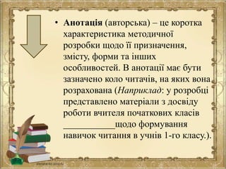 • Анотація (авторська) – це коротка
характеристика методичної
розробки щодо її призначення,
змісту, форми та інших
особливостей. В анотації має бути
зазначено коло читачів, на яких вона
розрахована (Наприклад: у розробці
представлено матеріали з досвіду
роботи вчителя початкових класів
___________щодо формування
навичок читання в учнів 1-го класу.).
 