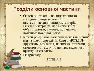 Розділи основної частини
• Основний текст - це дидактично та
методично опрацьований і
систематизований автором матеріал.
Виклад матеріалу має вирізнятися
об’єктивністю, науковістю і чіткою
логічною послідовністю.
• Кожен розділ повинен складатися не менш
ніж із двох підрозділів. Слово «РОЗДІЛ»
друкують (без лапок) великими літерами,
симетрично тексту по центру, після чого
крапку не ставлять.
• Наприклад:
РОЗДІЛ 1
 