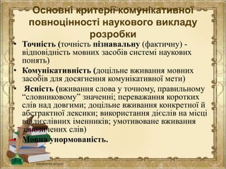 Основні критерії комунікативної
повноцінності наукового викладу
розробки
• Точність (точність пізнавальну (фактичну) -
відповідність мовних засобів системі наукових
понять)
• Комунікативність (доцільне вживання мовних
засобів для досягнення комунікативної мети)
• Ясність (вживання слова у точному, правильному
“словниковому” значенні; переважання коротких
слів над довгими; доцільне вживання конкретної й
абстрактної лексики; використання дієслів на місці
віддієслівних іменників; умотивоване вживання
запозичених слів)
• Мовна унормованість.
 