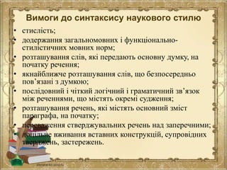Вимоги до синтаксису наукового стилю
• стислість;
• додержання загальномовних і функціонально-
стилістичних мовних норм;
• розташування слів, які передають основну думку, на
початку речення;
• якнайближче розташування слів, що безпосередньо
пов’язані з думкою;
• послідовний і чіткий логічний і граматичний зв’язок
між реченнями, що містять окремі судження;
• розташування речень, які містять основний зміст
параграфа, на початку;
• переваження стверджувальних речень над заперечними;
• доцільне вживання вставних конструкцій, супровідних
тверджень, застережень.
 