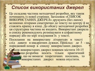 Список використаних джерел
• Це складова частина методичної розробки, яку також
починають із нової сторінки. Заголовок «СПИСОК
ВИКОРИСТАНИХ ДЖЕРЕЛ» друкують (без лапок)
великими літерами симетрично до тексту по центру й не
ставлять крапку в кінці. До обсягу методичної розробки
ця структурна частина не входить. Використані джерела
в списку рекомендують розміщувати в алфавітному
порядку або по мірі згадування їх у тексті.
• Посилання на використану літературу в тексті
слід давати в квадратних дужках. Приклад: де 5 - це
порядковий номер в списку використаних джерел.
• Список використаних джерел повинен містити 10-15
назв. Якщо розробка носить тільки практичний
характер, що не вимагає теоретичних посилань, то
список використаних джерел можна опустити.
 