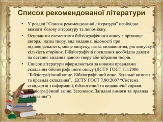 Список рекомендованої літератури
• У розділі “Список рекомендованої літератури” необхідно
вказати базову літературу та допоміжну.
• Основними елементами бібліографічного опису є прізвище
автора, назва твору, вид видання, відомості про
відповідальність, місце випуску, назва видавництва, рік випуску,
кількість сторінок. Бібліографічні посилання необхідно давати
на останнє видання даного твору або зібрання творів.
• Список літератури оформлюється за новими правилами
складання бібліографічного опису (ДСТУ ГОСТ 7.1:2006
“Бібліографічнийзапис. Бібліографічний опис. Загальні вимоги
та правила складання”, ДСТУ ГОСТ 7.80:2007 “Система
стандартів з інформації, бібліотечної та видавничої справи.
Бібліографічний запис. Заголовок. Загальні вимоги та правила
складання”)
 