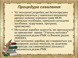 Процедура схвалення
• Усі методичні розробки, які безпосередньо
використовуються у навчально-виховному
процесі повинні отримати гриф МОН
(навчальні посібники, навчально-методичні
посібники, підручники, програми,
практикуми).
• Методичні доробки педагогів, які претендують
на присвоєння звання “Учитель-методист”
схвалюються радою РМК та Вченою радою
ЛОІППО,
Інші методичні доробки, які створюються для
поширення досвіду вчителів, як додаткова
література для самоосвітньої діяльності
схвалюються радою РМК
 