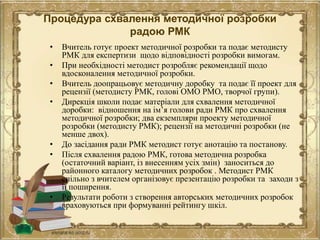 Процедура схвалення методичної розробки
радою РМК
• Вчитель готує проект методичної розробки та подає методисту
РМК для експертизи щодо відповідності розробки вимогам.
• При необхідності методист розробляє рекомендації щодо
вдосконалення методичної розробки.
• Вчитель доопрацьовує методичну доробку та подає її проект для
рецензії (методисту РМК, голові ОМО РМО, творчої групи).
• Дирекція школи подає матеріали для схвалення методичної
доробки: відношення на ім’я голови ради РМК про схвалення
методичної розробки; два екземпляри проекту методичної
розробки (методисту РМК); рецензії на методичні розробки (не
менше двох).
• До засідання ради РМК методист готує анотацію та постанову.
• Після схвалення радою РМК, готова методична розробка
(остаточний варіант, із внесенням усіх змін) заноситься до
районного каталогу методичних розробок . Методист РМК
спільно з вчителем організовує презентацію розробки та заходи з
її поширення.
• Результати роботи з створення авторських методичних розробок
враховуються при формуванні рейтингу шкіл.
 