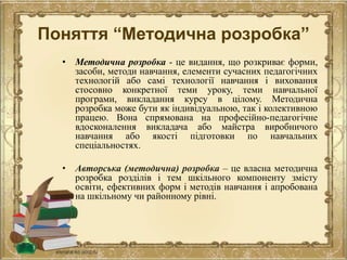 Поняття “Методична розробка”
• Методична розробка - це видання, що розкриває форми,
засоби, методи навчання, елементи сучасних педагогічних
технологій або самі технології навчання і виховання
стосовно конкретної теми уроку, теми навчальної
програми, викладання курсу в цілому. Методична
розробка може бути як індивідуальною, так і колективною
працею. Вона спрямована на професійно-педагогічне
вдосконалення викладача або майстра виробничого
навчання або якості підготовки по навчальних
спеціальностях.
• Авторська (методична) розробка – це власна методична
розробка розділів і тем шкільного компоненту змісту
освіти, ефективних форм і методів навчання і апробована
на шкільному чи районному рівні.
 