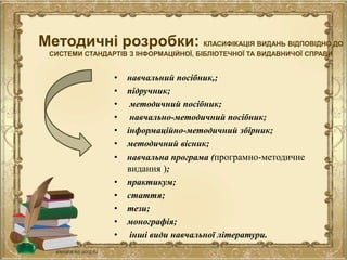 Методичні розробки: КЛАСИФІКАЦІЯ ВИДАНЬ ВІДПОВІДНО ДО
СИСТЕМИ СТАНДАРТІВ З ІНФОРМАЦІЙНОЇ, БІБЛІОТЕЧНОЇ ТА ВИДАВНИЧОЇ СПРАВИ
• навчальний посібник,;
• підручник;
• методичний посібник;
• навчально-методичний посібник;
• інформаційно-методичний збірник;
• методичний вісник;
• навчальна програма (програмно-методичне
видання );
• практикум;
• стаття;
• тези;
• монографія;
• інші види навчальної літератури.
 