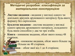 Методичні розробки: класифікація за
матеріальною конструкцією
• Листове видання - видання у вигляді одного чи
декількох аркушів друкованого матеріалу будь-якого
формату без скріплення.
• Буклетне видання - листове видання у вигляді
одного аркуша друкованого матеріалу, складеного
будь-яким способом у два чи три згиби.
• Книга - книжкове видання, обсяг якого понад 48
сторінок.
• Брошура - книжкове видання, обсяг якого більше за
4, але не більше як 48 сторінок.
• Листівка – обсяг якої від 1 до 4 сторінок;
 