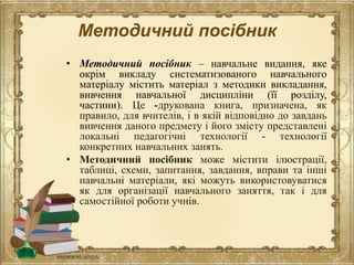 Методичний посібник
• Методичний посібник – навчальне видання, яке
окрім викладу систематизованого навчального
матеріалу містить матеріал з методики викладання,
вивчення навчальної дисципліни (її розділу,
частини). Це -друкована книга, призначена, як
правило, для вчителів, і в якій відповідно до завдань
вивчення даного предмету і його змісту представлені
локальні педагогічні технології - технології
конкретних навчальних занять.
• Методичний посібник може містити ілюстрації,
таблиці, схеми, запитання, завдання, вправи та інші
навчальні матеріали, які можуть використовуватися
як для організації навчального заняття, так і для
самостійної роботи учнів.
 