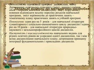 • Відповідність навчальній програмі дисципліни, тобто
Державному освітньому стандарту (зміст: знання і уміння,
обсяг і порядок вивчення дисципліни). Зміст підручника
повинен відповідати всьому переліку розділів навчальної
програми, зміст керівництва до практичних занять –
тематичному плану практичних занять в учбовій програмі.
• Поновлення: один раз на 5 років – для навчальної літератури
гуманітарного і соціально-економічного циклу дисциплін і один
раз на 10 років – для навчальної літератури природньо-
наукового і загальнопрофесійного циклів дисциплін.
• Наступність і взаємоузгодженість навчальних видань для
різних освітніх рівнів як усередині однієї дисципліни, так і між
всіма дисциплінами навчального плану; дотримання принципу
інтеграції фундаментальних і прикладних дисциплін.
Загальні вимоги до методичної розробки
 