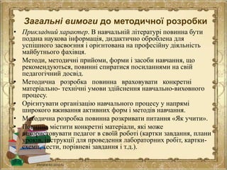 Загальні вимоги до методичної розробки
• Прикладний характер. В навчальній літературі повинна бути
подана наукова інформація, дидактично оброблена для
успішного засвоєння і орієнтована на професійну діяльність
майбутнього фахівця.
• Методи, методичні прийоми, форми і засоби навчання, що
рекомендуються, повинні спиратися посиланнями на свій
педагогічний досвід.
• Методична розробка повинна враховувати конкретні
матеріально- технічні умови здійснення навчально-виховного
процесу.
• Орієнтувати організацію навчального процесу у напрямі
широкого вживання активних форм і методів навчання.
• Методична розробка повинна розкривати питання «Як учити».
• Повинна містити конкретні матеріали, які може
використовувати педагог в своїй роботі (картки завдання, плани
уроків, інструкції для проведення лабораторних робіт, картки-
схеми, тести, порівневі завдання і т.д.).
 
