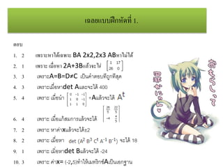 เฉลยแบบฝึกหัดที่ 1.
ตอบ
1. 2 เพราะหาได้เฉพาะ BA 2x2,2x3 ABหาไม่ได้
2. 1 เพราะ เมื่อหา 2A+3Bแล้วจะได้
3. 3 เพราะA=B=D≠C เป็นคาตอบที่ถูกที่สุด
4. 3 เพราะเมื่อหาdet Aและจะได้ 400
5. 4 เพราะ เมื่อนา +Aแล้วจะได้
6. 4 เพราะ เมื่อแก้สมการแล้วจะได้
7. 2 เพราะ หาค่าxแล้วจะได้±2
8. 2 เพราะ เมื่อหา จะได้ 18
9. 1 เพราะ เมิ่อหาdet Bแล้วจะได้ -24
10. 3 เพราะ ค่าx= (-2,5)ทาให้เมทริกซ์Aเป็นเอกฐาน
 