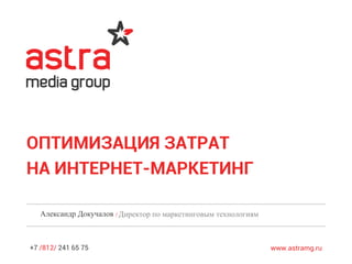 +7 /812/ 241 65 75 www.astramg.ru
ОПТИМИЗАЦИЯ ЗАТРАТ
НА ИНТЕРНЕТ-МАРКЕТИНГ
Александр Докучалов /Директор по маркетинговым технологиям
 