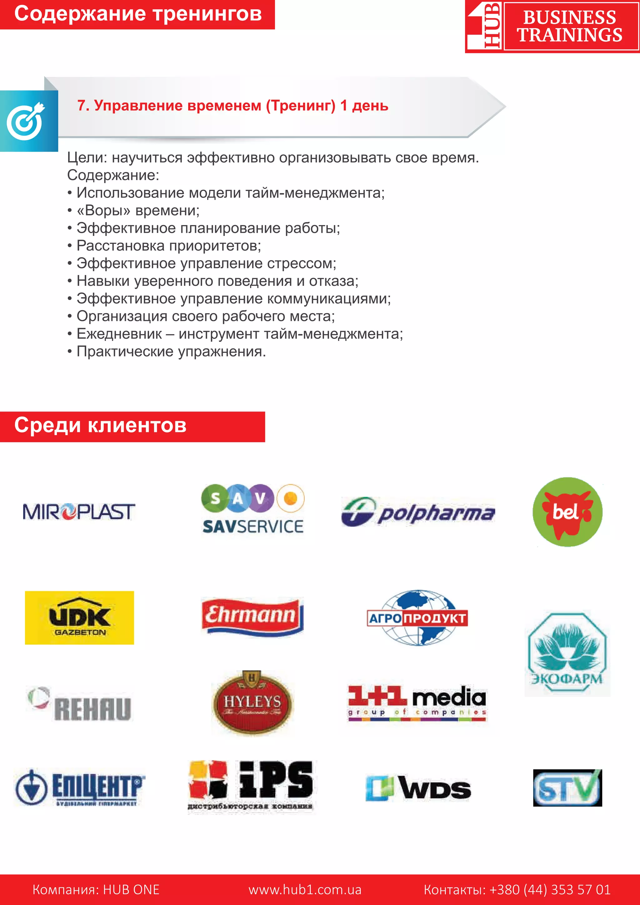 Компания: HUB ONE www.hub1.com.ua Контакты: +380 (44) 353 57 01
BUSINESS
TRAININGS
Содержание тренингов
Среди клиентов
7. Управление временем (Тренинг) 1 день
Цели: научиться эффективно организовывать свое время.
Содержание:
• Использование модели тайм-менеджмента;
• «Воры» времени;
• Эффективное планирование работы;
• Расстановка приоритетов;
• Эффективное управление стрессом;
• Навыки уверенного поведения и отказа;
• Эффективное управление коммуникациями;
• Организация своего рабочего места;
• Ежедневник – инструмент тайм-менеджмента;
• Практические упражнения.
 