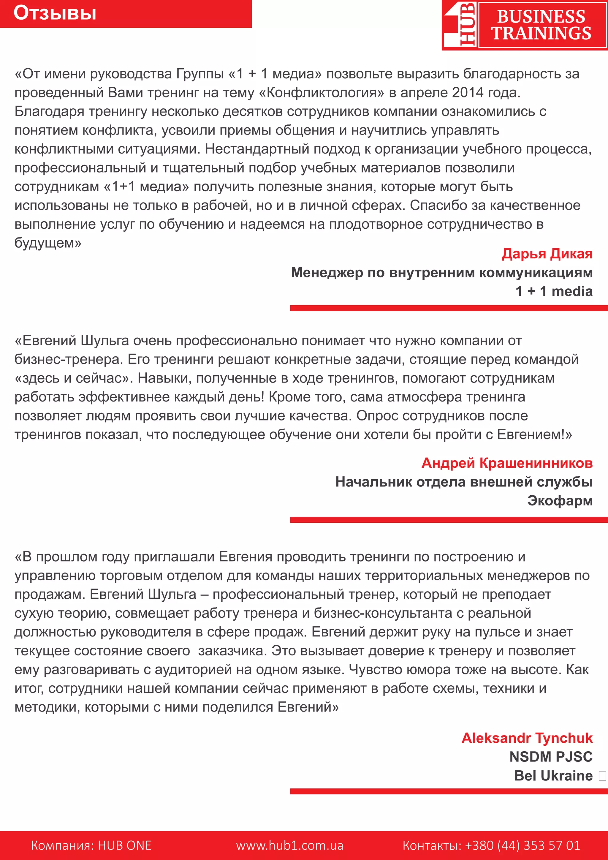 «От имени руководства Группы «1 + 1 медиа» позвольте выразить благодарность за
проведенный Вами тренинг на тему «Конфликтология» в апреле 2014 года.
Благодаря тренингу несколько десятков сотрудников компании ознакомились с
понятием конфликта, усвоили приемы общения и научитлись управлять
конфликтными ситуациями. Нестандартный подход к организации учебного процесса,
профессиональный и тщательный подбор учебных материалов позволили
сотрудникам «1+1 медиа» получить полезные знания, которые могут быть
использованы не только в рабочей, но и в личной сферах. Спасибо за качественное
выполнение услуг по обучению и надеемся на плодотворное сотрудничество в
будущем»
«Евгений Шульга очень профессионально понимает что нужно компании от
бизнес-тренера. Его тренинги решают конкретные задачи, стоящие перед командой
«здесь и сейчас». Навыки, полученные в ходе тренингов, помогают сотрудникам
работать эффективнее каждый день! Кроме того, сама атмосфера тренинга
позволяет людям проявить свои лучшие качества. Опрос сотрудников после
тренингов показал, что последующее обучение они хотели бы пройти с Евгением!»
«В прошлом году приглашали Евгения проводить тренинги по построению и
управлению торговым отделом для команды наших территориальных менеджеров по
продажам. Евгений Шульга – профессиональный тренер, который не преподает
сухую теорию, совмещает работу тренера и бизнес-консультанта с реальной
должностью руководителя в сфере продаж. Евгений держит руку на пульсе и знает
текущее состояние своего заказчика. Это вызывает доверие к тренеру и позволяет
ему разговаривать с аудиторией на одном языке. Чувство юмора тоже на высоте. Как
итог, сотрудники нашей компании сейчас применяют в работе схемы, техники и
методики, которыми с ними поделился Евгений»
Дарья Дикая
Менеджер по внутренним коммуникациям
1 + 1 media
Андрей Крашенинников
Начальник отдела внешней службы
Экофарм
Aleksandr Tynchuk
NSDM PJSC
Bel Ukraine �
Компания: HUB ONE www.hub1.com.ua Контакты: +380 (44) 353 57 01
BUSINESS
TRAININGS
Отзывы
 