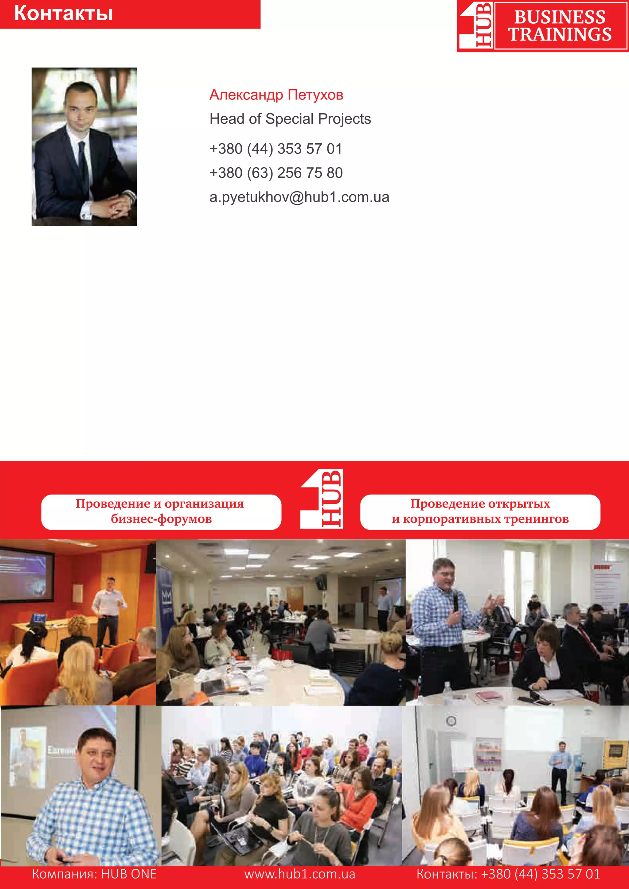 Компания: HUB ONE www.hub1.com.ua Контакты: +380 (44) 353 57 01
BUSINESS
TRAININGS
Контакты
Александр Петухов
Head of Special Projects
+380 (44) 353 57 01
+380 (63) 256 75 80
a.pyetukhov@hub1.com.ua
Проведение и организация
бизнес-форумов
Проведение открытых
и корпоративных тренингов
 