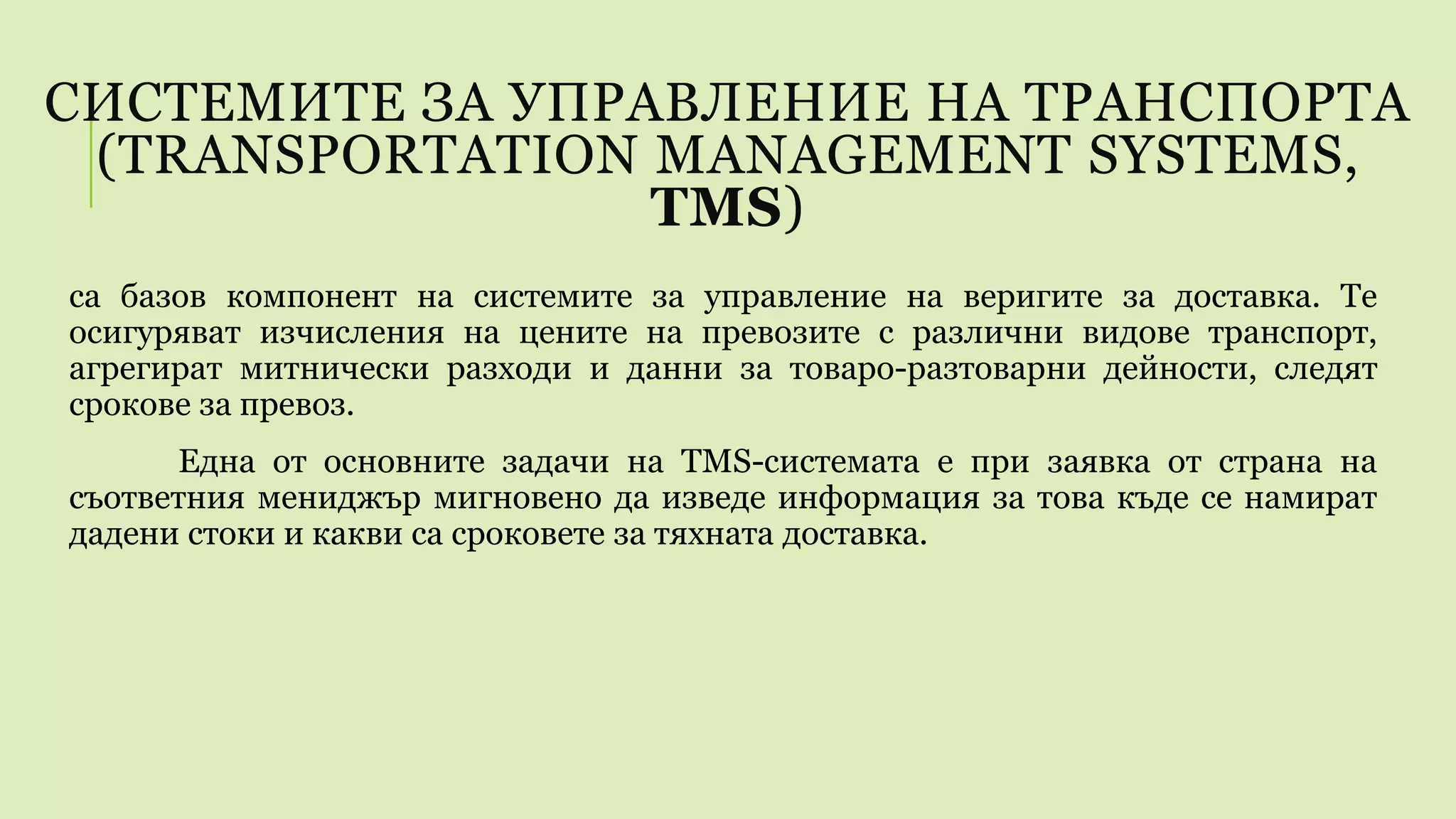 СИСТЕМИТЕ ЗА УПРАВЛЕНИЕ НА ТРАНСПОРТА
(TRANSPORTATION MANAGEMENT SYSTEMS,
TMS)
са базов компонент на системите за управление на веригите за доставка. Те
осигуряват изчисления на цените на превозите с различни видове транспорт,
агрегират митнически разходи и данни за товаро-разтоварни дейности, следят
срокове за превоз.
Една от основните задачи на TMS-системата е при заявка от страна на
съответния мениджър мигновено да изведе информация за това къде се намират
дадени стоки и какви са сроковете за тяхната доставка.
 