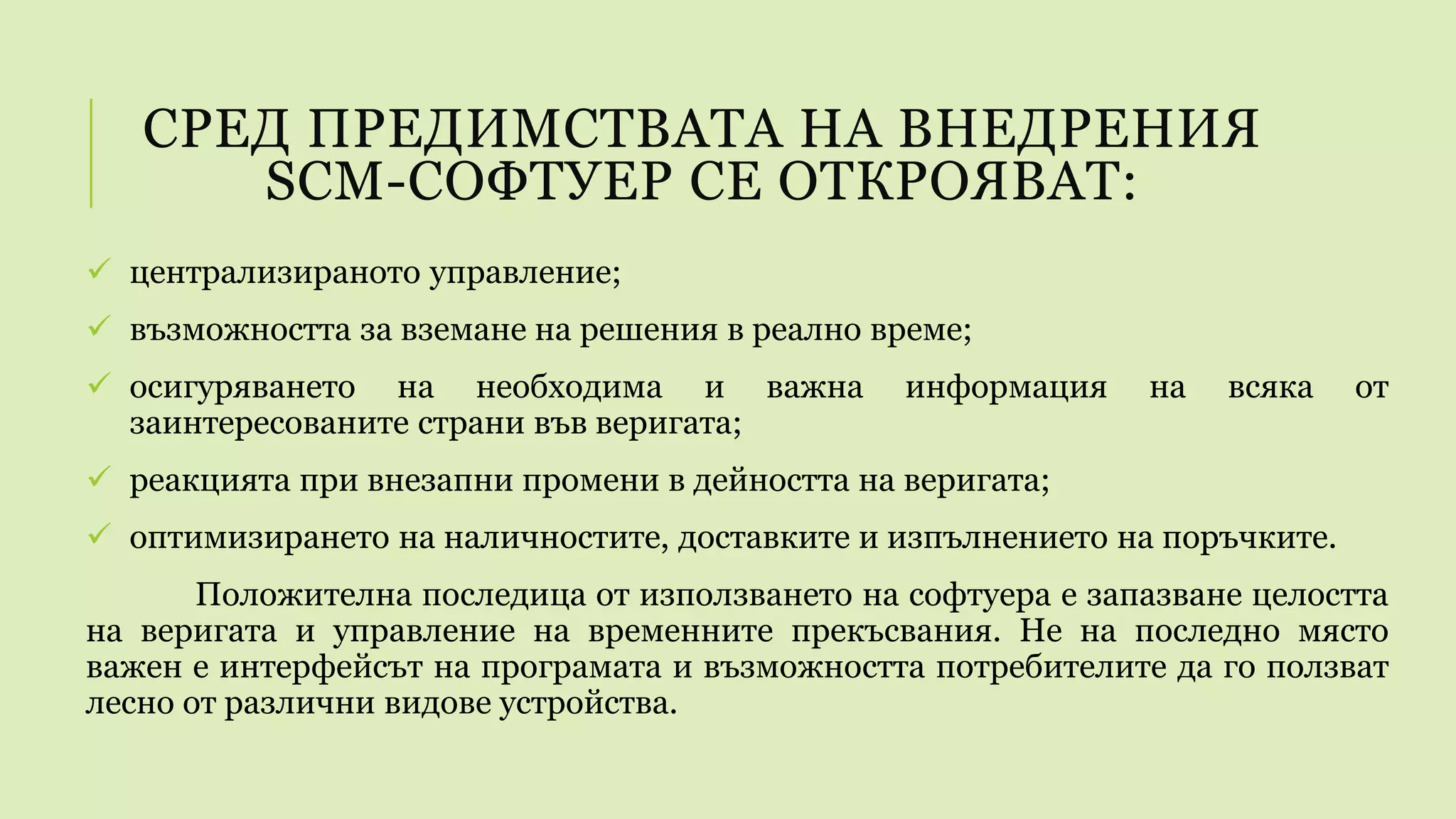 СРЕД ПРЕДИМСТВАТА НА ВНЕДРЕНИЯ
SCM-СОФТУЕР СЕ ОТКРОЯВАТ:
 централизираното управление;
 възможността за вземане на решения в реално време;
 осигуряването на необходима и важна информация на всяка от
заинтересованите страни във веригата;
 реакцията при внезапни промени в дейността на веригата;
 оптимизирането на наличностите, доставките и изпълнението на поръчките.
Положителна последица от използването на софтуера е запазване целостта
на веригата и управление на временните прекъсвания. Не на последно място
важен е интерфейсът на програмата и възможността потребителите да го ползват
лесно от различни видове устройства.
 
