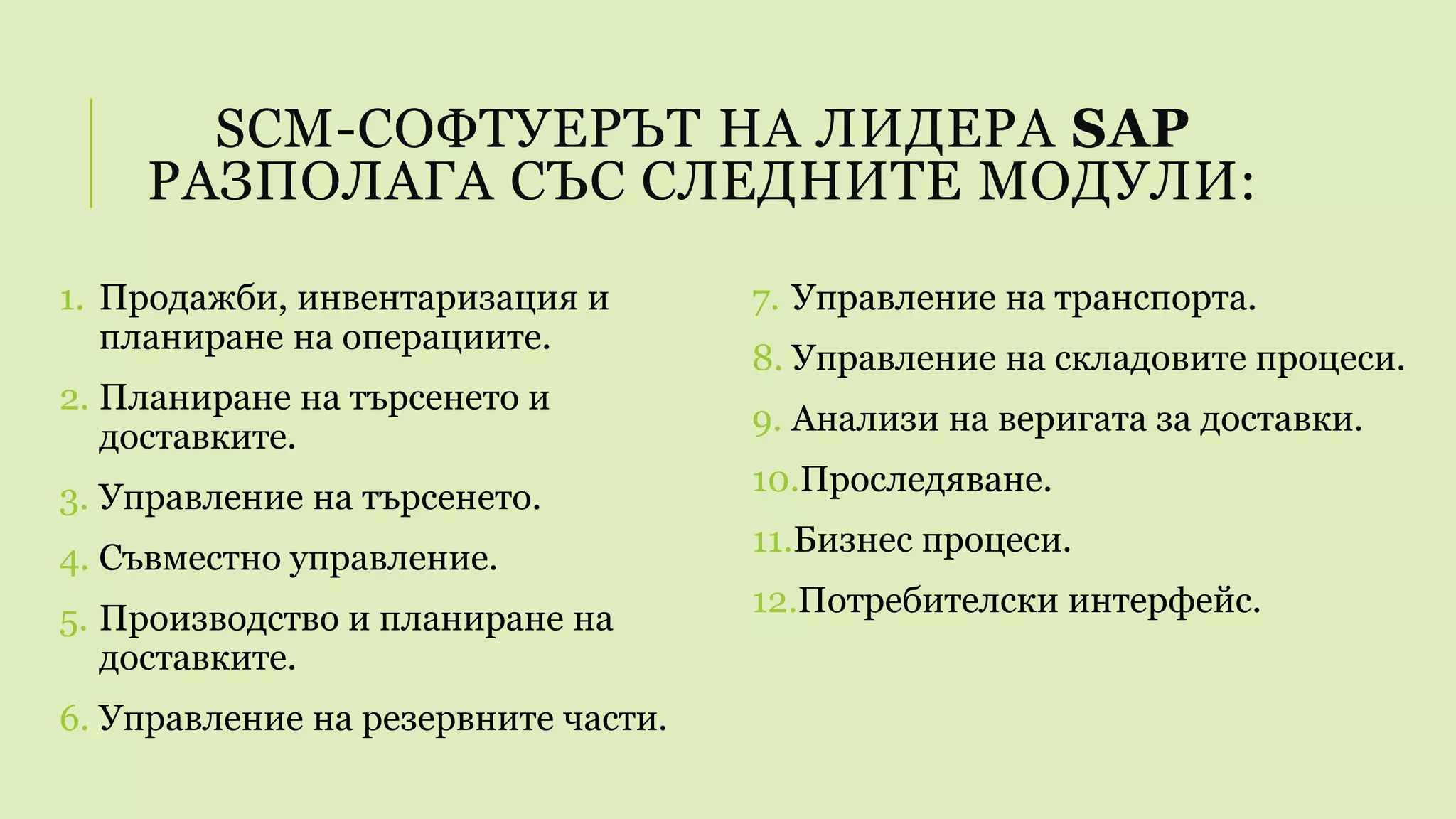 SCM-СОФТУЕРЪТ НА ЛИДЕРА SAP
РАЗПОЛАГА СЪС СЛЕДНИТЕ МОДУЛИ:
1. Продажби, инвентаризация и
планиране на операциите.
2. Планиране на търсенето и
доставките.
3. Управление на търсенето.
4. Съвместно управление.
5. Производство и планиране на
доставките.
6. Управление на резервните части.
7. Управление на транспорта.
8. Управление на складовите процеси.
9. Анализи на веригата за доставки.
10.Проследяване.
11.Бизнес процеси.
12.Потребителски интерфейс.
 